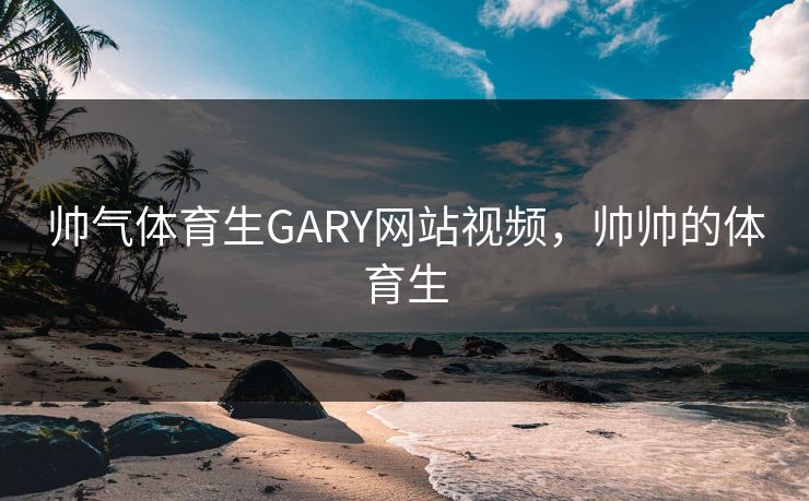 帅气体育生GARY网站视频，帅帅的体育生