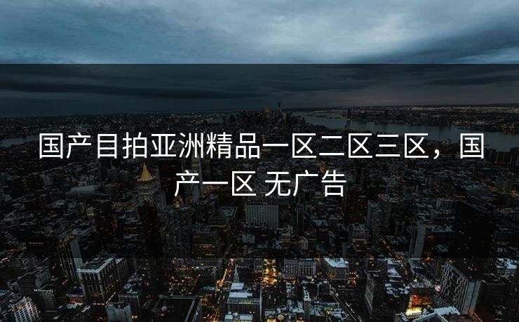 国产目拍亚洲精品一区二区三区,国产一区 无广告 国产目拍亚洲精品一区二区三区,国产一区 无广告