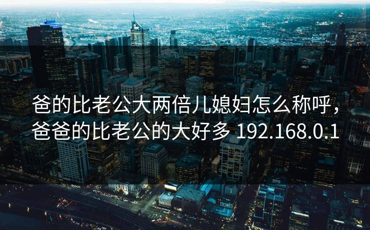 爸的比老公大两倍儿媳妇怎么称呼,爸爸的比老公的大好多 192.168.0.1 爸的比老公大两倍儿媳妇怎么称呼,爸爸的比老公的大好多 192.168.0.1