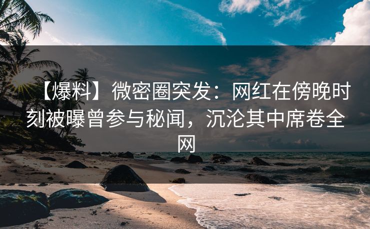 【爆料】微密圈突发：网红在傍晚时刻被曝曾参与秘闻，沉沦其中席卷全网