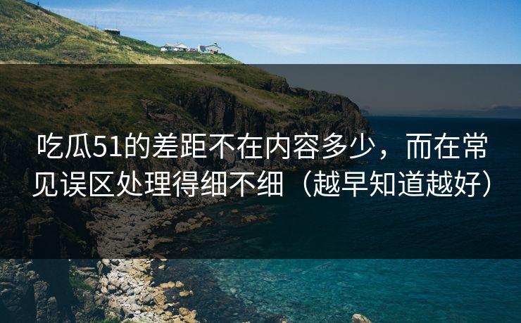 吃瓜51的差距不在内容多少，而在常见误区处理得细不细（越早知道越好）