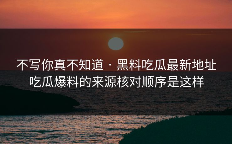 不写你真不知道 · 黑料吃瓜最新地址吃瓜爆料的来源核对顺序是这样