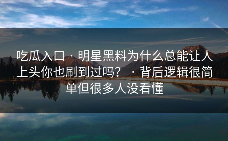 吃瓜入口 · 明星黑料为什么总能让人上头你也刷到过吗？ · 背后逻辑很简单但很多人没看懂