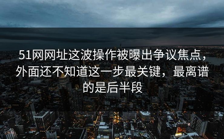 51网网址这波操作被曝出争议焦点，外面还不知道这一步最关键，最离谱的是后半段