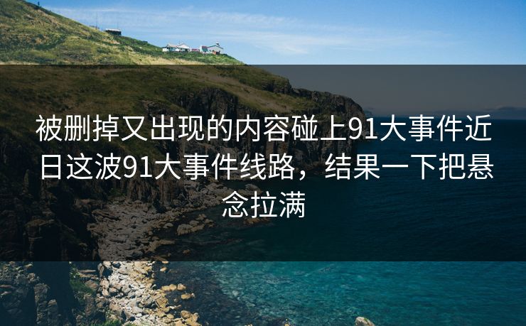 被删掉又出现的内容碰上91大事件近日这波91大事件线路，结果一下把悬念拉满