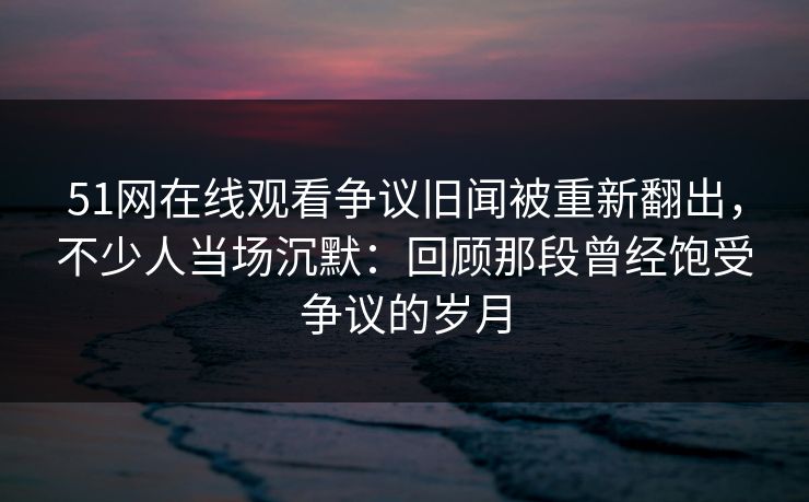 51网在线观看争议旧闻被重新翻出，不少人当场沉默：回顾那段曾经饱受争议的岁月