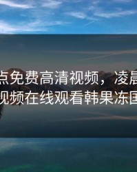 凌晨三点免费高清视频，凌晨三点免费高清视频在线观看韩果冻国语剧情