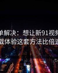 一张清单解决：想让新91视频更省时间：加载体验这套方法比倍速更管用