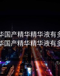 亚洲精华国产精华精华液有多，亚洲精华国产精华精华液有多少