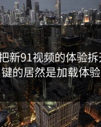 我用7天把新91视频的体验拆开：最关键的居然是加载体验