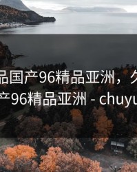 久久精品国产96精品亚洲，久久精品国产96精品亚洲 - chuyuav