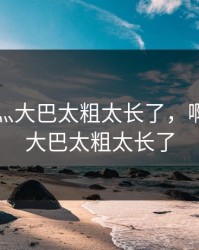 啊轻点灬大巴太粗太长了，啊轻点灬大巴太粗太长了