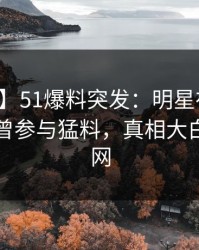 【爆料】51爆料突发：明星在昨天傍晚被曝曾参与猛料，真相大白席卷全网