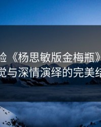 欢迎体验《杨思敏版金梅瓶》：惊艳视觉与深情演绎的完美结合