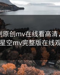 麻花传剧原创mv在线看高清，天美麻花星空mv完整版在线观看