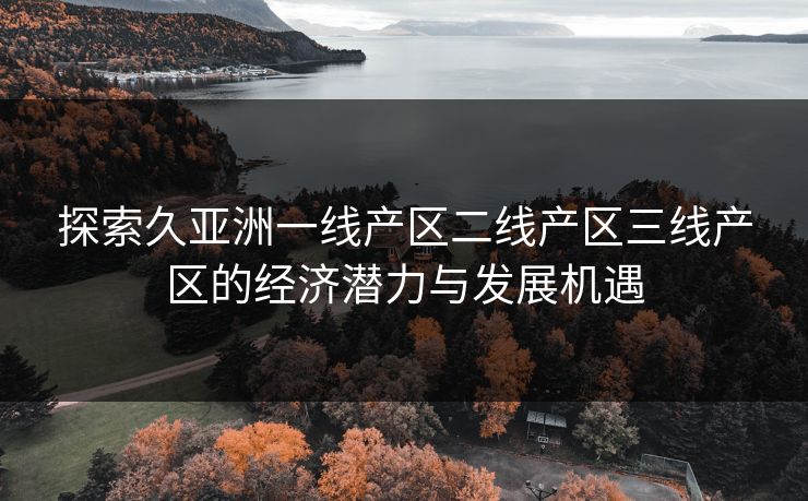 探索久亚洲一线产区二线产区三线产区的经济潜力与发展机遇