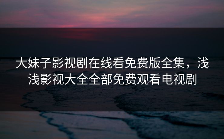 大妹子影视剧在线看免费版全集,浅浅影视大全全部免费观看电视剧 大妹子影视剧在线看免费版全集,浅浅影视大全全部免费观看电视剧