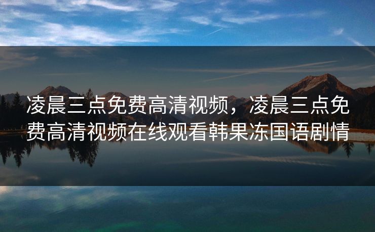 凌晨三点免费高清视频,凌晨三点免费高清视频在线观看韩果冻国语剧情 凌晨三点免费高清视频,凌晨三点免费高清视频在线观看韩果冻国语剧情