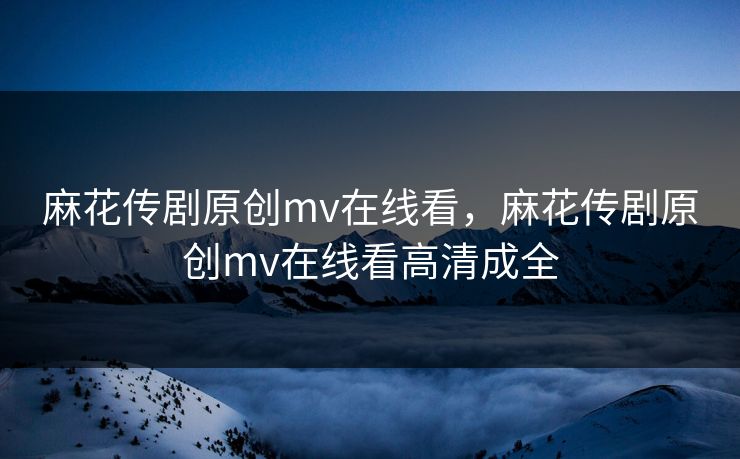 麻花传剧原创mv在线看,麻花传剧原创mv在线看高清成全 麻花传剧原创mv在线看,麻花传剧原创mv在线看高清成全