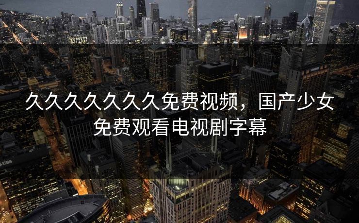 久久久久久久久免费视频,国产少女免费观看电视剧字幕 久久久久久久久免费视频,国产少女免费观看电视剧字幕