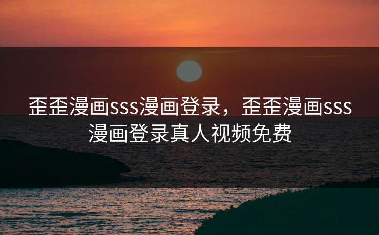 歪歪漫画sss漫画登录，歪歪漫画sss漫画登录真人视频免费