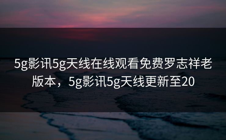 5g影讯5g天线在线观看免费罗志祥老版本，5g影讯5g天线更新至20
