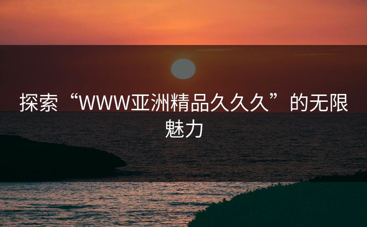 探索“WWW亚洲精品久久久”的无限魅力