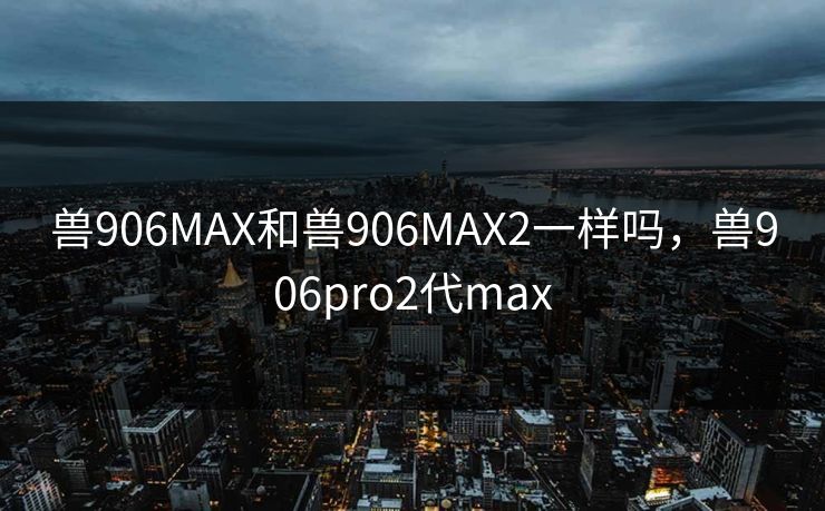 兽906MAX和兽906MAX2一样吗，兽906pro2代max