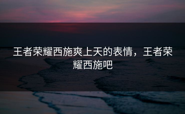 王者荣耀西施爽上天的表情，王者荣耀西施吧