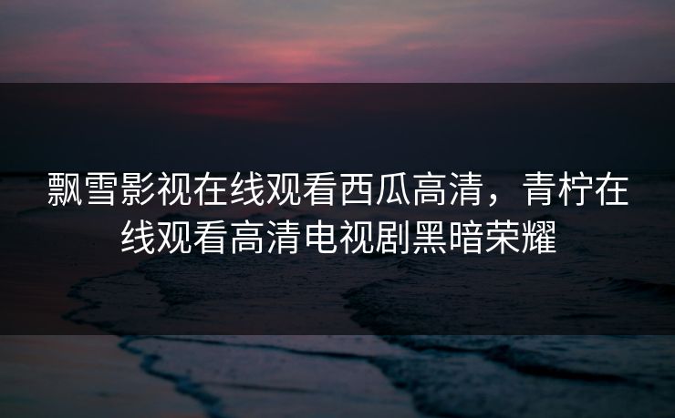 飘雪影视在线观看西瓜高清，青柠在线观看高清电视剧黑暗荣耀