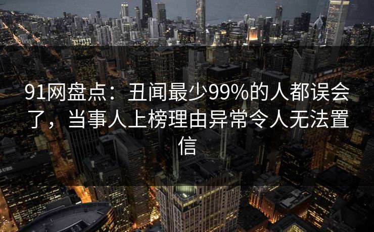 91网盘点：丑闻最少99%的人都误会了，当事人上榜理由异常令人无法置信