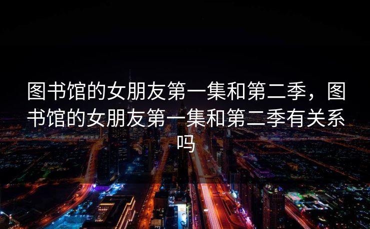 图书馆的女朋友第一集和第二季,图书馆的女朋友第一集和第二季有关系吗 图书馆的女朋友第一集和第二季,图书馆的女朋友第一集和第二季有关系吗