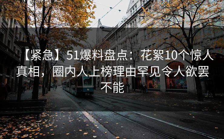 【紧急】51爆料盘点：花絮10个惊人真相，圈内人上榜理由罕见令人欲罢不能