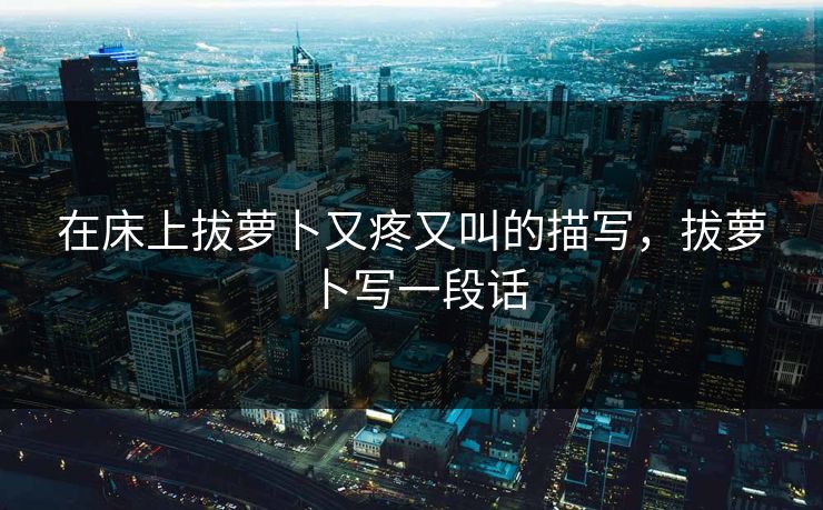 在床上拔萝卜又疼又叫的描写，拔萝卜写一段话