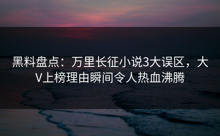 黑料盘点：万里长征小说3大误区，大V上榜理由瞬间令人热血沸腾