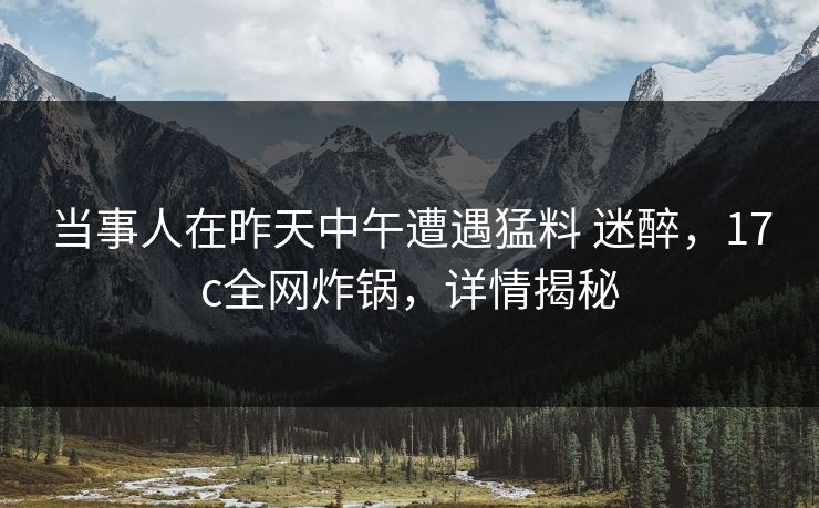 当事人在昨天中午遭遇猛料 迷醉，17c全网炸锅，详情揭秘