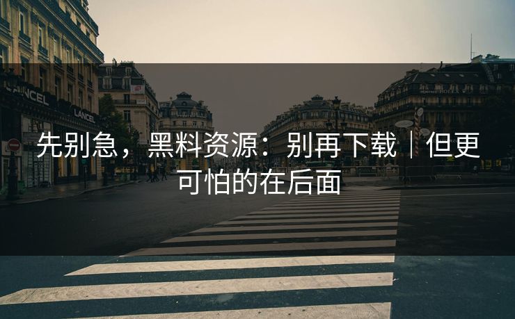 先别急，黑料资源：别再下载｜但更可怕的在后面