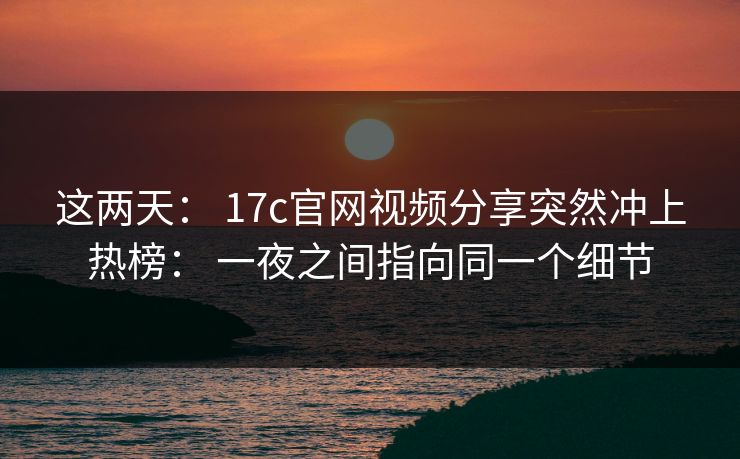 这两天： 17c官网视频分享突然冲上热榜： 一夜之间指向同一个细节